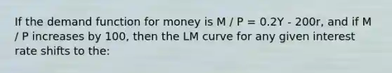 If the demand function for money is M / P = 0.2Y - 200r, and if M / P increases by 100, then the LM curve for any given interest rate shifts to the: