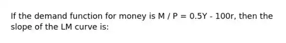 If the demand function for money is M / P = 0.5Y - 100r, then the slope of the LM curve is: