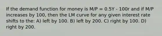 If the demand function for money is M/P = 0.5Y - 100r and if M/P increases by 100, then the LM curve for any given interest rate shifts to the: A) left by 100. B) left by 200. C) right by 100. D) right by 200.