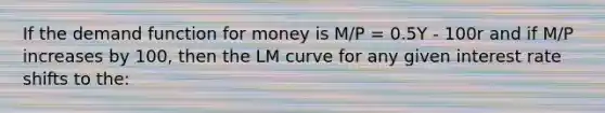 If the demand function for money is M/P = 0.5Y - 100r and if M/P increases by 100, then the LM curve for any given interest rate shifts to the: