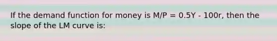 If the demand function for money is M/P = 0.5Y - 100r, then the slope of the LM curve is: