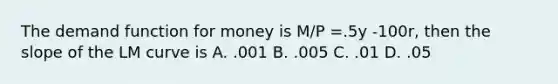 The demand function for money is M/P =.5y -100r, then the slope of the LM curve is A. .001 B. .005 C. .01 D. .05