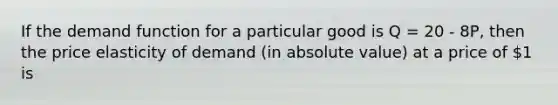 If the demand function for a particular good is Q = 20 - 8P, then the price elasticity of demand (in absolute value) at a price of 1 is