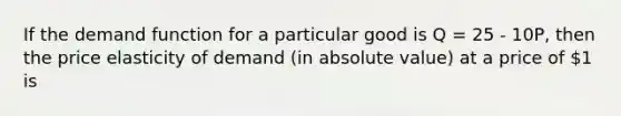 If the demand function for a particular good is Q = 25 - 10P, then the price elasticity of demand (in absolute value) at a price of 1 is