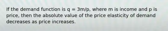 If the demand function is q = 3m/p, where m is income and p is price, then the absolute value of the price elasticity of demand decreases as price increases.