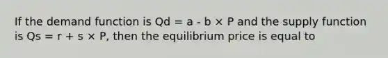 If the demand function is Qd = a - b​ × P and the supply function is Qs = r ​+ s × P​, then the equilibrium price is equal to