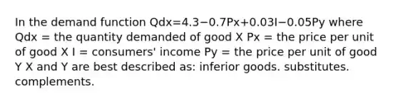 In the demand function Qdx=4.3−0.7Px+0.03I−0.05Py where Qdx = the quantity demanded of good X Px = the price per unit of good X I = consumers' income Py = the price per unit of good Y X and Y are best described as: inferior goods. substitutes. complements.