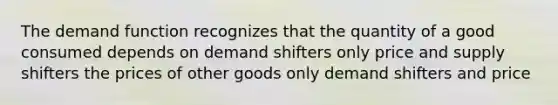 The demand function recognizes that the quantity of a good consumed depends on demand shifters only price and supply shifters the prices of other goods only demand shifters and price