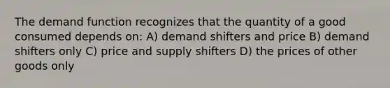 The demand function recognizes that the quantity of a good consumed depends on: A) demand shifters and price B) demand shifters only C) price and supply shifters D) the prices of other goods only