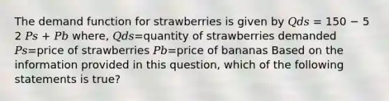 The demand function for strawberries is given by 𝑄𝑑𝑠 = 150 − 5 2 𝑃𝑠 + 𝑃𝑏 where, 𝑄𝑑𝑠=quantity of strawberries demanded 𝑃𝑠=price of strawberries 𝑃𝑏=price of bananas Based on the information provided in this question, which of the following statements is true?