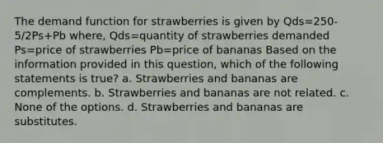 The demand function for strawberries is given by Qds=250-5/2Ps+Pb where, Qds=quantity of strawberries demanded Ps=price of strawberries Pb=price of bananas Based on the information provided in this question, which of the following statements is true? a. Strawberries and bananas are complements. b. Strawberries and bananas are not related. c. None of the options. d. Strawberries and bananas are substitutes.