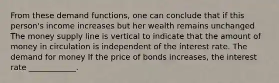 From these demand​ functions, one can conclude that if this​ person's income increases but her wealth remains unchanged​ The money supply line is vertical to indicate that the amount of money in circulation is independent of the interest rate. The demand for money If the price of bonds​ increases, the interest rate​ ____________.