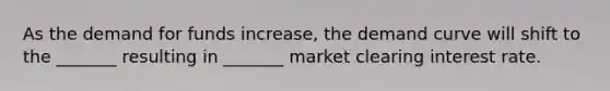 As the demand for funds increase, the demand curve will shift to the _______ resulting in _______ market clearing interest rate.