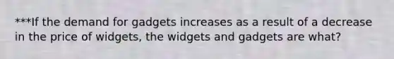 ***If the demand for gadgets increases as a result of a decrease in the price of widgets, the widgets and gadgets are what?