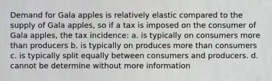 Demand for Gala apples is relatively elastic compared to the supply of Gala apples, so if a tax is imposed on the consumer of Gala apples, the tax incidence: a. is typically on consumers more than producers b. is typically on produces more than consumers c. is typically split equally between consumers and producers. d. cannot be determine without more information