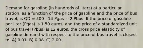 Demand for gasoline (in hundreds of liters) at a particular station, as a function of the price of gasoline and the price of bus travel, is QD = 300 - 14 Pgas + 2 Pbus. If the price of gasoline per liter (Pgas) is 1.50 euros, and the price of a standardized unit of bus travel (Pbus) is 12 euros, the cross price elasticity of gasoline demand with respect to the price of bus travel is closest to: A) 0.01. B) 0.08. C) 2.00.