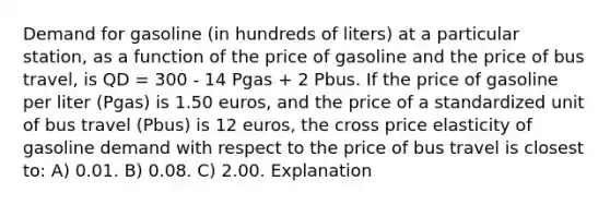 Demand for gasoline (in hundreds of liters) at a particular station, as a function of the price of gasoline and the price of bus travel, is QD = 300 - 14 Pgas + 2 Pbus. If the price of gasoline per liter (Pgas) is 1.50 euros, and the price of a standardized unit of bus travel (Pbus) is 12 euros, the cross price elasticity of gasoline demand with respect to the price of bus travel is closest to: A) 0.01. B) 0.08. C) 2.00. Explanation