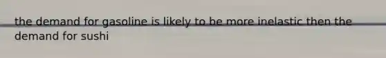 the demand for gasoline is likely to be more inelastic then the demand for sushi