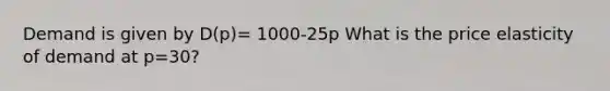 Demand is given by D(p)= 1000-25p What is the price elasticity of demand at p=30?