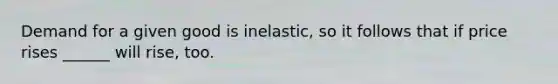 Demand for a given good is inelastic, so it follows that if price rises ______ will rise, too.