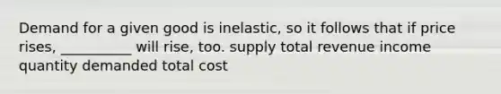 Demand for a given good is inelastic, so it follows that if price rises, __________ will rise, too. supply total revenue income quantity demanded total cost