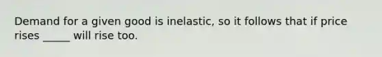 Demand for a given good is inelastic, so it follows that if price rises _____ will rise too.