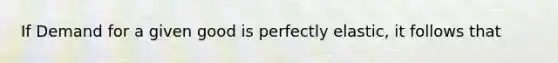 If Demand for a given good is perfectly elastic, it follows that