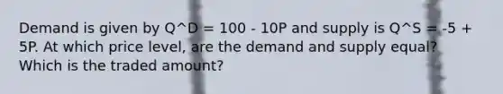 Demand is given by Q^D = 100 - 10P and supply is Q^S = -5 + 5P. At which price level, are the demand and supply equal? Which is the traded amount?