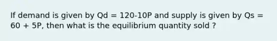 If demand is given by Qd = 120-10P and supply is given by Qs = 60 + 5P, then what is the equilibrium quantity sold ?