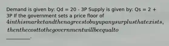 Demand is given by: Qd = 20 - 3P Supply is given by: Qs = 2 + 3P If the government sets a price floor of 4 in this market and then agrees to buy up any surplus that exists, then the cost to the government will be equal to__________.