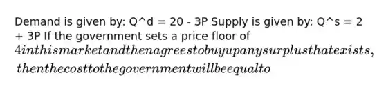 Demand is given by: Q^d = 20 - 3P Supply is given by: Q^s = 2 + 3P If the government sets a price floor of 4 in this market and then agrees to buy up any surplus that exists, then the cost to the government will be equal to