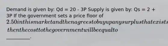 Demand is given by: Qd = 20 - 3P Supply is given by: Qs = 2 + 3P If the government sets a price floor of 2.50 in this market and then agrees to buy up any surplus that exists, then the cost to the government will be equal to__________.