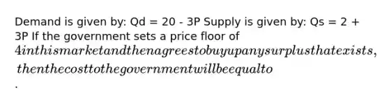 Demand is given by: Qd = 20 - 3P Supply is given by: Qs = 2 + 3P If the government sets a price floor of 4 in this market and then agrees to buy up any surplus that exists, then the cost to the government will be equal to.