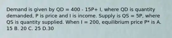 Demand is given by QD = 400 - 15P+ I, where QD is quantity demanded, P is price and I is income. Supply is QS = 5P, where QS is quantity supplied. When I = 200, equilibrium price P* is A. 15 B. 20 C. 25 D.30