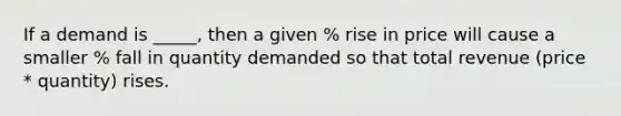 If a demand is _____, then a given % rise in price will cause a smaller % fall in quantity demanded so that total revenue (price * quantity) rises.