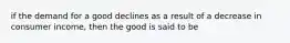 if the demand for a good declines as a result of a decrease in consumer income, then the good is said to be