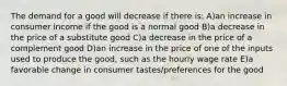 The demand for a good will decrease if there is: A)an increase in consumer income if the good is a normal good B)a decrease in the price of a substitute good C)a decrease in the price of a complement good D)an increase in the price of one of the inputs used to produce the good, such as the hourly wage rate E)a favorable change in consumer tastes/preferences for the good