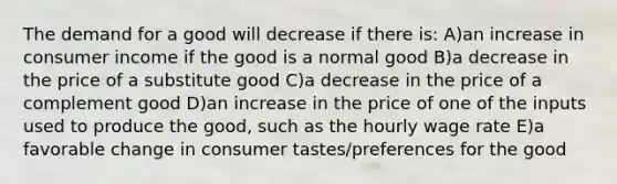 The demand for a good will decrease if there is: A)an increase in consumer income if the good is a normal good B)a decrease in the price of a substitute good C)a decrease in the price of a complement good D)an increase in the price of one of the inputs used to produce the good, such as the hourly wage rate E)a favorable change in consumer tastes/preferences for the good