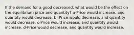 If the demand for a good decreased, what would be the effect on the equilibrium price and quantity? a-Price would increase, and quantity would decrease. b- Price would decrease, and quantity would decrease. c-Price would increase, and quantity would increase. d-Price would decrease, and quantity would increase.