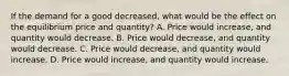 If the demand for a good decreased, what would be the effect on the equilibrium price and quantity? A. Price would increase, and quantity would decrease. B. Price would decrease, and quantity would decrease. C. Price would decrease, and quantity would increase. D. Price would increase, and quantity would increase.