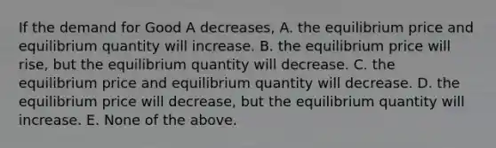 If the demand for Good A decreases, A. the equilibrium price and equilibrium quantity will increase. B. the equilibrium price will rise, but the equilibrium quantity will decrease. C. the equilibrium price and equilibrium quantity will decrease. D. the equilibrium price will decrease, but the equilibrium quantity will increase. E. None of the above.