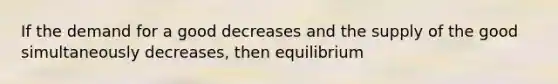 If the demand for a good decreases and the supply of the good simultaneously decreases, then equilibrium