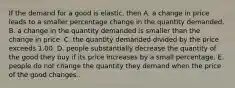 If the demand for a good is​ elastic, then A. a change in price leads to a smaller percentage change in the quantity demanded. B. a change in the quantity demanded is smaller than the change in price. C. the quantity demanded divided by the price exceeds 1.00. D. people substantially decrease the quantity of the good they buy if its price increases by a small percentage. E. people do not change the quantity they demand when the price of the good changes.