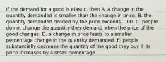 If the demand for a good is​ elastic, then A. a change in the quantity demanded is smaller than the change in price. B. the quantity demanded divided by the price exceeds 1.00. C. people do not change the quantity they demand when the price of the good changes. D. a change in price leads to a smaller percentage change in the quantity demanded. E. people substantially decrease the quantity of the good they buy if its price increases by a small percentage.