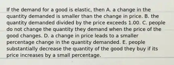 If the demand for a good is​ elastic, then A. a change in the quantity demanded is smaller than the change in price. B. the quantity demanded divided by the price exceeds 1.00. C. people do not change the quantity they demand when the price of the good changes. D. a change in price leads to a smaller percentage change in the quantity demanded. E. people substantially decrease the quantity of the good they buy if its price increases by a small percentage.