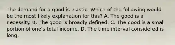 The demand for a good is elastic. Which of the following would be the most likely explanation for this? A. The good is a necessity. B. The good is broadly defined. C. The good is a small portion of one's total income. D. The <a href='https://www.questionai.com/knowledge/kistlM8mUs-time-interval' class='anchor-knowledge'>time interval</a> considered is long.