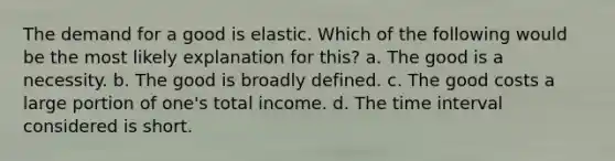 The demand for a good is elastic. Which of the following would be the most likely explanation for this? a. The good is a necessity. b. The good is broadly defined. c. The good costs a large portion of one's total income. d. The time interval considered is short.