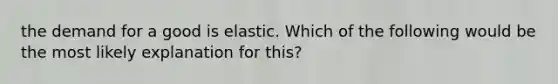 the demand for a good is elastic. Which of the following would be the most likely explanation for this?