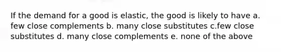 If the demand for a good is elastic, the good is likely to have a. few close complements b. many close substitutes c.few close substitutes d. many close complements e. none of the above