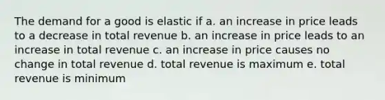 The demand for a good is elastic if a. an increase in price leads to a decrease in total revenue b. an increase in price leads to an increase in total revenue c. an increase in price causes no change in total revenue d. total revenue is maximum e. total revenue is minimum